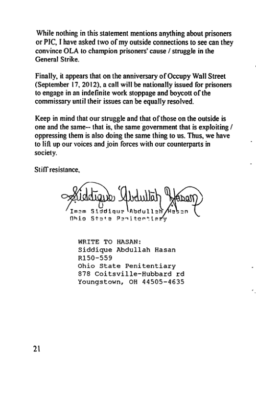 ‘While nothing in this statement mentions anything about prisoners or PIC, I have asked two of my outside connections to see can they convince OLA to champion prisoners’ cause / struggle in the General Strike. Finally, it appears that on the anniversary of Occupy Wall Street (September 17, 2012). a call will be nationally issued for prisoners 10 engage in an indefinite work stoppage and boycot of the commissary until their issues can be equally resolved. Keep in mind that our struggle and that of those on the outside is one and the same- that is, the same government that is exploiting / oppressing them is also doing the same thing (o us. Thus, we have 101ifl up our voices and join forces with our counterparts in society. Stifl resistance, Imsm S13d1a; Mhio State Panitansiery WRITE TO HASAN: siddique Abdullah Hasan R150-559 Ohio State Penitentiary 878 Coitsville-Hubbard rd Youngstown, OH 44505-4635 21